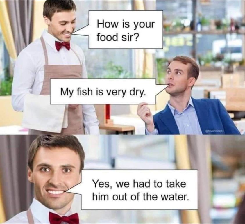 - How is your food sir? - My fish is very dry. - Yes, we had to take them out of the water