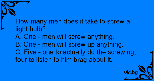 How many men does it take to screw a light bulb? A. One - men will ...