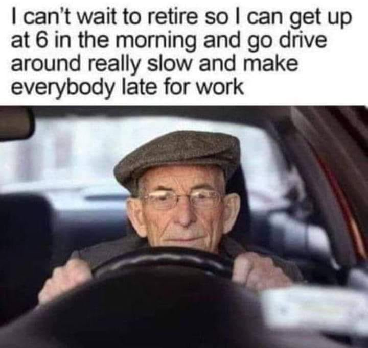 I can't wait to retire so I can get up at 6 in the morning and go drive around really slow and make everybody late for work