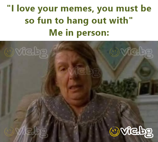 "I love your memes, you must be so fun to hang out with" Me in person: