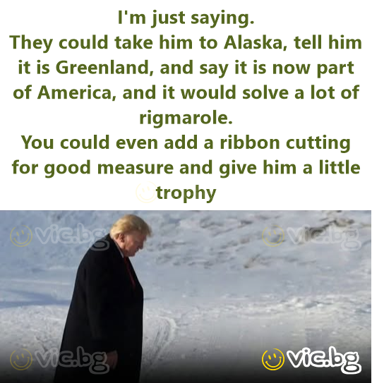 I'm just saying. They could take him to Alaska, tell him it is Greenland, and say it is now part of America, and it would solve a lot of rigmarole. You could even add a ribbon cutting for good measure...