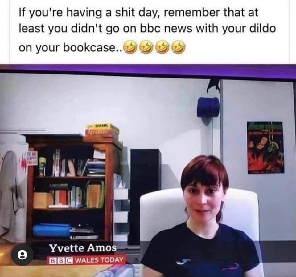 If you're having a shit day, remember that at least you didn't go on bbc news With your dildo on your bookcase... 