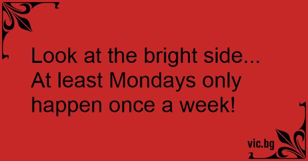 Look at the bright side... At least Mondays only happen once a week!