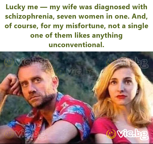 Lucky me — my wife was diagnosed with schizophrenia, seven women in one. And, of course, for my misfortune, not a single one of them likes anything unconventional.