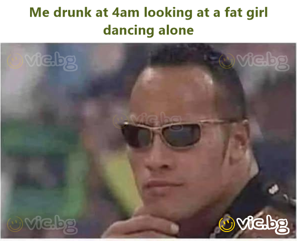 Me drunk at 4am looking at a fat girl dancing alone