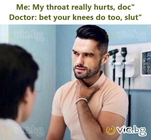 Me: My throat really hurts, doc" Doctor: bet your knees do too, slut"