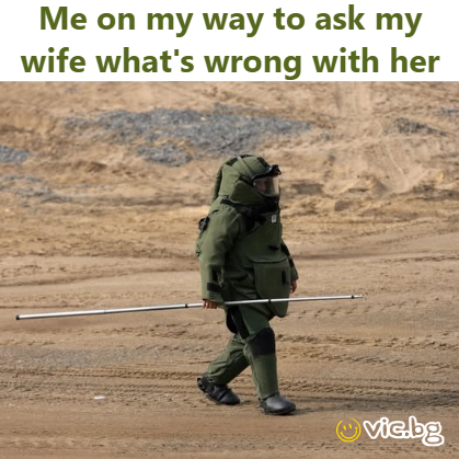 Me on my way to ask my wife what's wrong with her