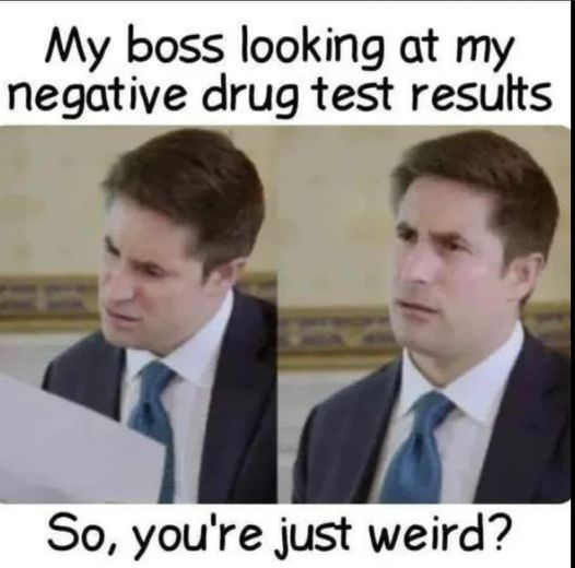 My boss looking at my negative drug test results  So, you're just weird?