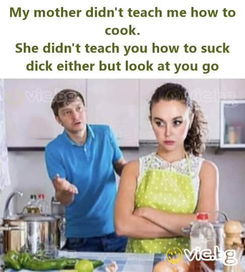 My mother didn't teach me how to cook. She didn't teach you how to suck dick either but look at you go