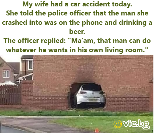 My wife had a car accident today. She told the police officer that the man she crashed into was on the phone and drinking a вееr. The officer replied: "Ma’am, that man can do whatever he wants in his...