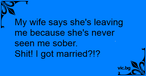 My wife says she's leaving me because she's never seen me sober.