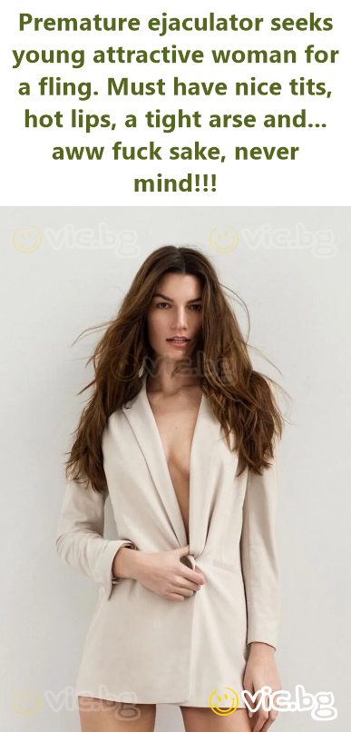 Premature ejaculator seeks young attractive woman for a fling. Must have nice tits, hot lips, a tight arse and... aww fuck sake, never mind!!!