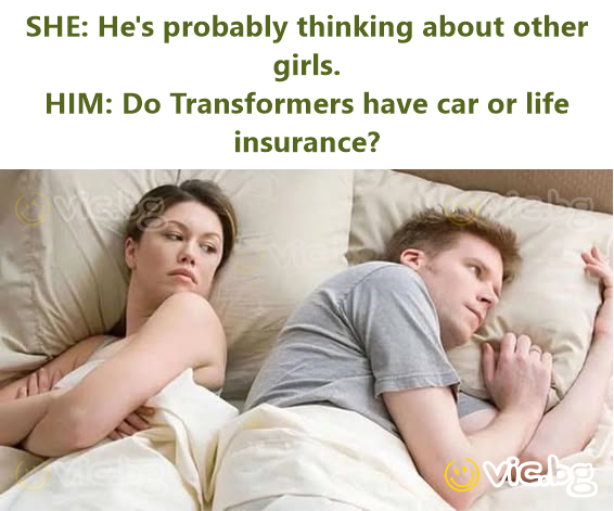 SHE: He's probably thinking about other girls.  HIM: Do Transformers have car or life insurance?