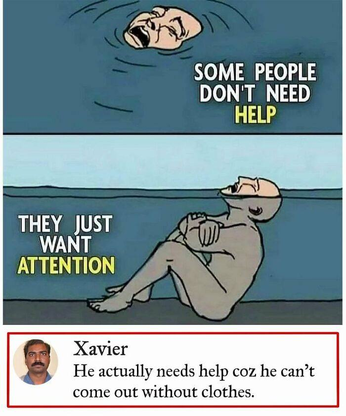 Some people don't need help they just want attention.  Xavier: He actually needs help coz he can't come out without clothes.