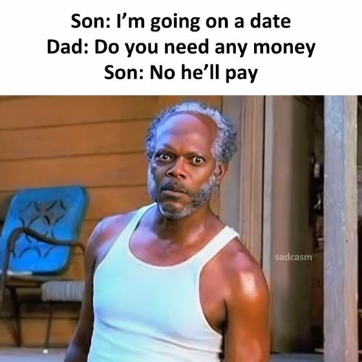 Son: I'm going on a date. Dad: Do you need any money? Son: No he'll pay
