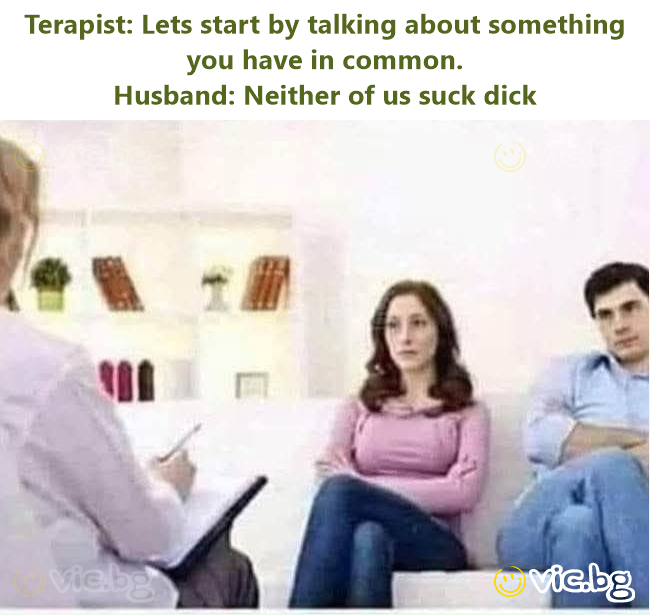 Terapist: Lets start by talking about something you have in common. Husband: Neither of us suck dick