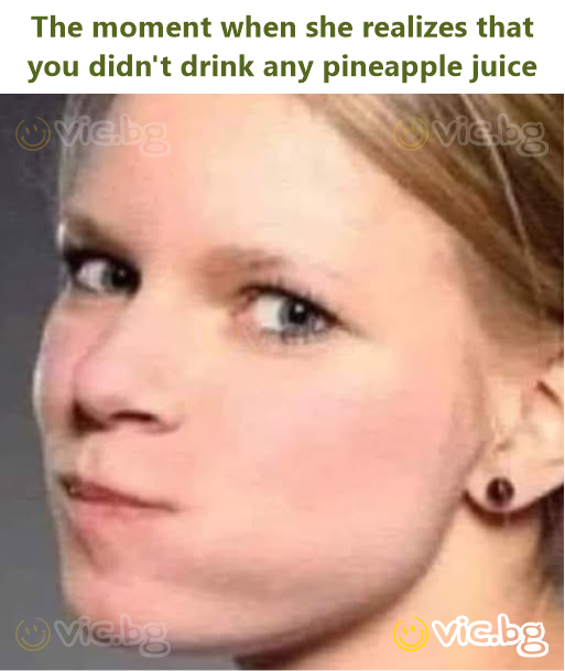 The moment when she realizes that you didn't drink any pineapple juice