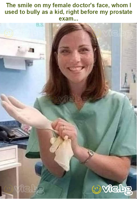 The smile on my female doctor's face, whom I used to bully as a kid, right before my prostate exam...