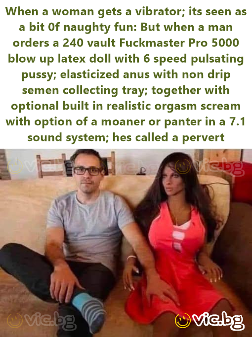 When a woman gets a vibrator; its seen as a bit 0f naughty fun: But when a man orders a 240 vault Fuckmaster Pro 5000 blow up latex doll with 6 speed pulsating pussy; elasticized anus with non drip...