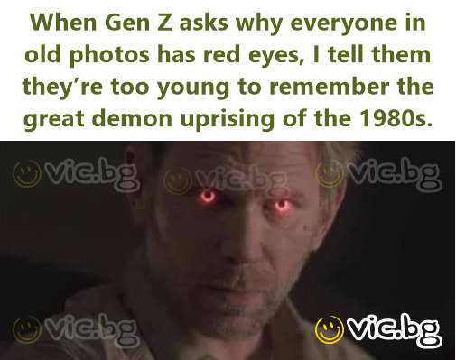 When Gen Z asks why everyone in old photos has red eyes, I tell them they’re too young to remember the great demon uprising of the 1980s.