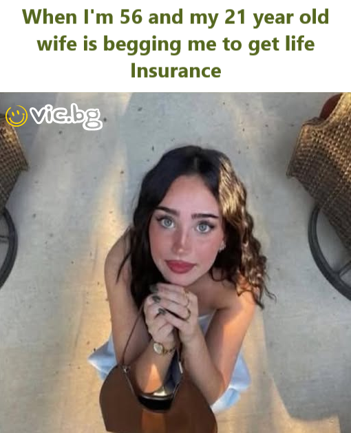 When I'm 56 and my 21 year old wife is begging me to get life Insurance