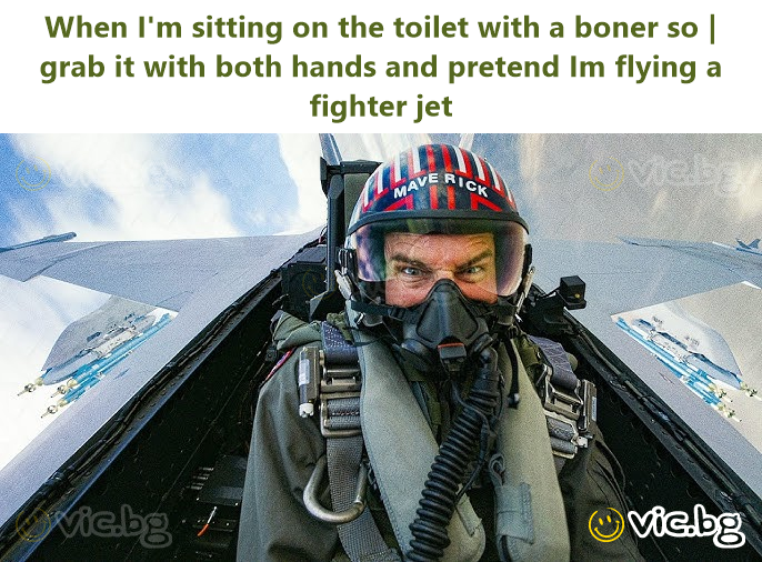 When I'm sitting on the toilet with a boner so | grab it with both hands and pretend Im flying a fighter jet