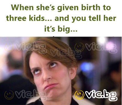 When she’s given birth to three kids… and you tell her it’s big…
