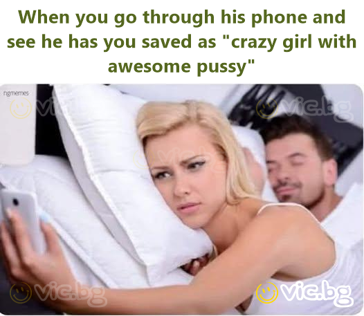 When you go through his phone and see he has you saved as "crazy girl with awesome pussy"