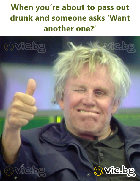 When you’re about to pass out drunk and someone asks ‘Want another one?’