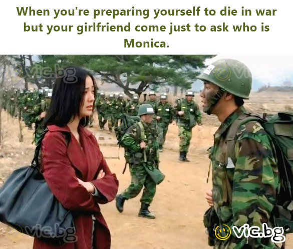 When you're preparing yourself to die in war but your girlfriend come just to ask who is Monica.