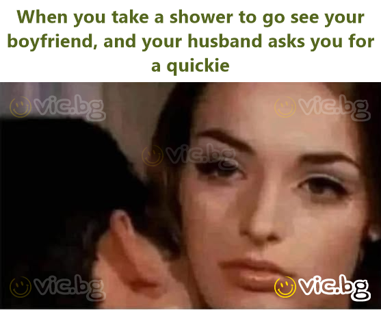 When you take a shower to go see your boyfriend, and your husband asks you for a quickie