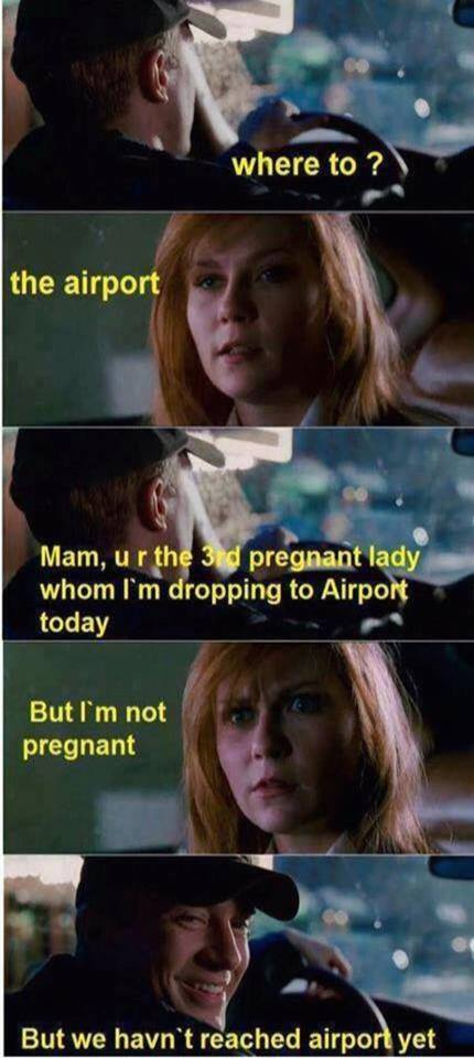 - Where to? - The airport - Mam, u r the 3td pregnant lady whom I'm dropping to Airport today - But I'm not pregnant - But we haven't reached airport yet