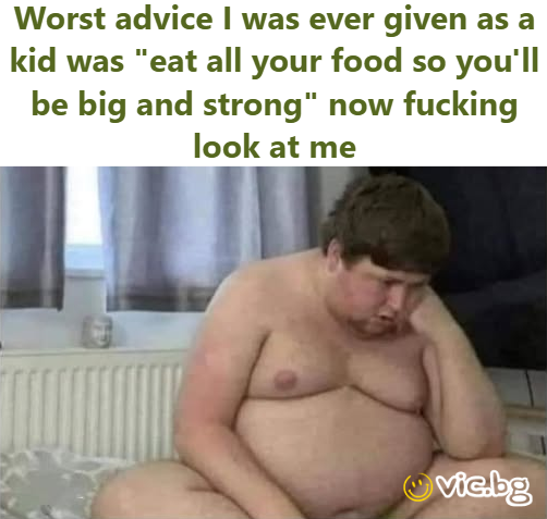 Worst advice I was ever given as a kid was "eat all your food so you'll be big and strong" now fucking look at me