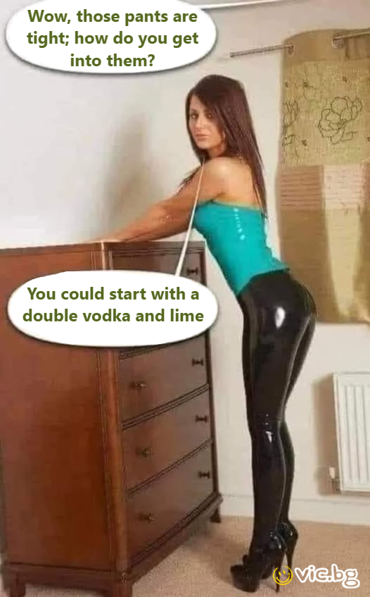Wow, those pants are tight; how do you get into them? You could start with a double vоdка and lime