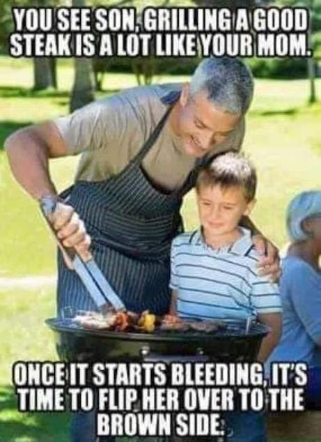 You see son, grilling a good steakis a lot like your mom. Once it starts bleeding, it's time to flip her over to the brown side:,