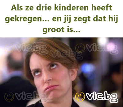 Als ze drie kinderen heeft gekregen… en jij zegt dat hij groot is…