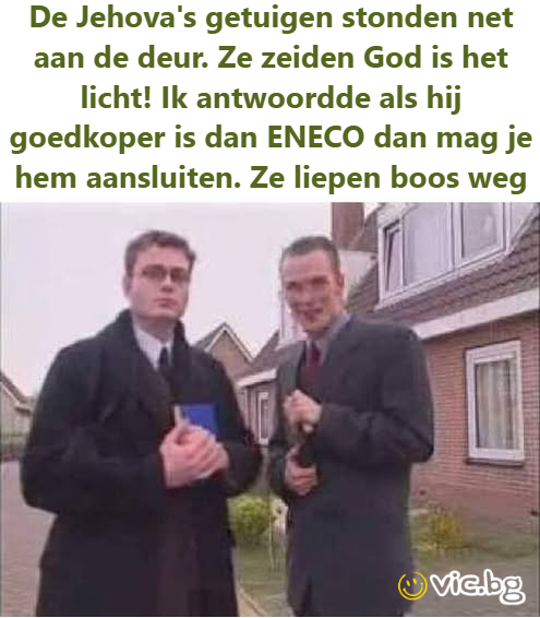 De Jehova's getuigen stonden net aan de deur. Ze zeiden God is het licht! Ik antwoordde als hij goedkoper is dan ENECO dan mag je hem aansluiten. Ze liepen boos weg
