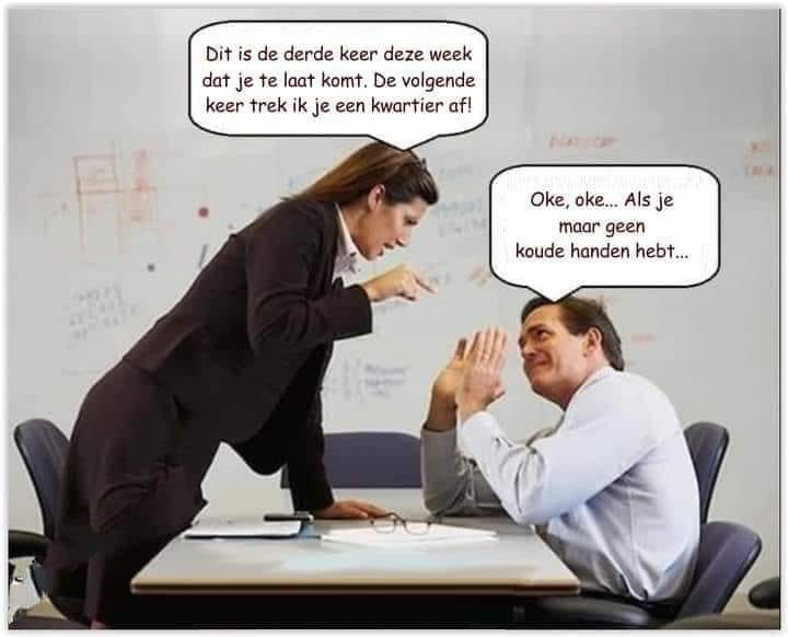 Dit is de derde keer deze week dat je te laat komt. De volgendi keer trek ik je een kwartier af	 Oke, oke... Als je maar geen koude handen hebt...