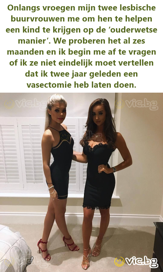 Onlangs vroegen mijn twee lesbische buurvrouwen me om hen te helpen een kind te krijgen op de ‘ouderwetse manier’. We proberen het al zes maanden en ik begin me af te vragen of ik ze niet eindelijk...