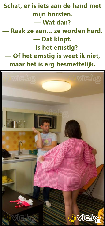 Schat, er is iets aan de hand met mijn borsten. — Wat dan? — Raak ze aan… ze worden hard. — Dat klopt. — Is het ernstig? — Of het ernstig is weet ik niet, maar het is erg besmettelijk.