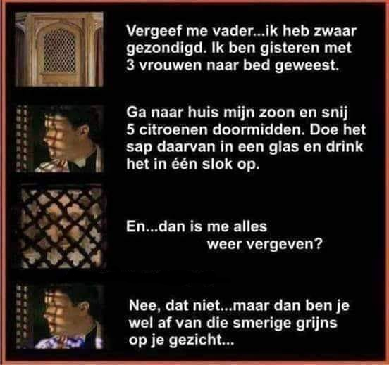 Vergeef me vader... Ik heb zwaar gezondigd. Ik ben gisteren met 3 vrouwen naar bed geweest. Ga naar huis mijn zoon en snij 5 citroenen doormidden. Doe het sap daarvan in een glas en drink het in één...