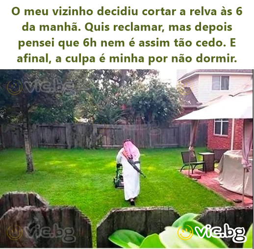 O meu vizinho decidiu cortar a relva às 6 da manhã. Quis reclamar, mas depois pensei que 6h nem é assim tão cedo. E afinal, a culpa é minha por não dormir.