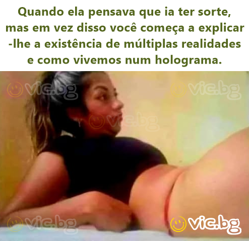 Quando ela pensava que ia ter sorte, mas em vez disso você começa a explicar-lhe a existência de múltiplas realidades e como vivemos num holograma.