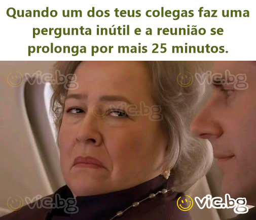 Quando um dos teus colegas faz uma pergunta inútil e a reunião se prolonga por mais 25 minutos.