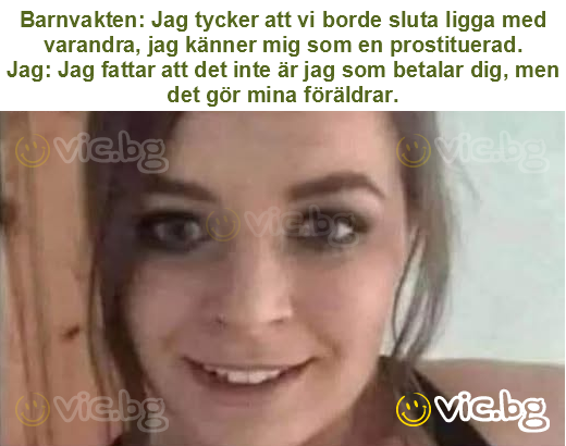 Barnvakten: Jag tycker att vi borde sluta ligga med varandra, jag känner mig som en prostituerad.
Jag: Jag fattar att det inte är jag som betalar dig, men det gör mina föräldrar.