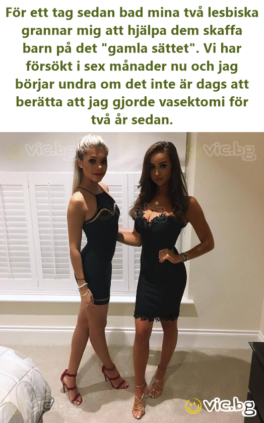 För ett tag sedan bad mina två lesbiska grannar mig att hjälpa dem skaffa barn på det "gamla sättet". Vi har försökt i sex månader nu och jag börjar undra om det inte är dags att berätta att jag...