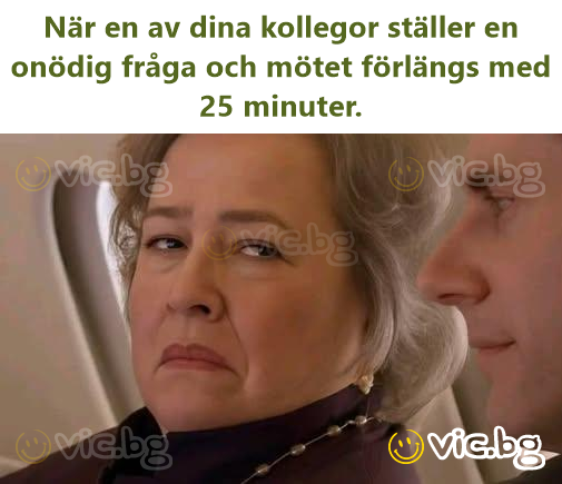 När en av dina kollegor ställer en onödig fråga och mötet förlängs med 25 minuter.