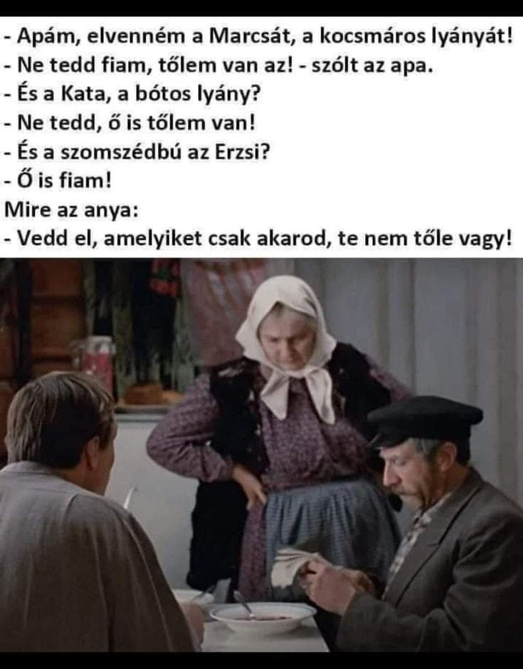 - Apám, elvenném a Marcsát, a kocsmáros lyányát! - Ne tedd fiam, tölem van az! - szólt az apa. - És a Kata, a bótos lyány? - Ne tedd, ö is tölem van! - És a szomszédbú az Erzsi? - Ó is fiam! Mire az...