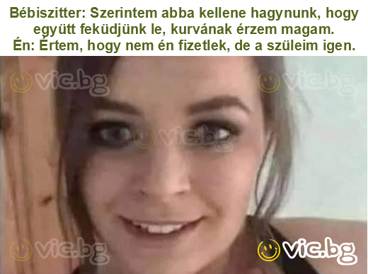 Bébiszitter: Szerintem abba kellene hagynunk, hogy együtt feküdjünk le, kurvának érzem magam.
Én: Értem, hogy nem én fizetlek, de a szüleim igen.