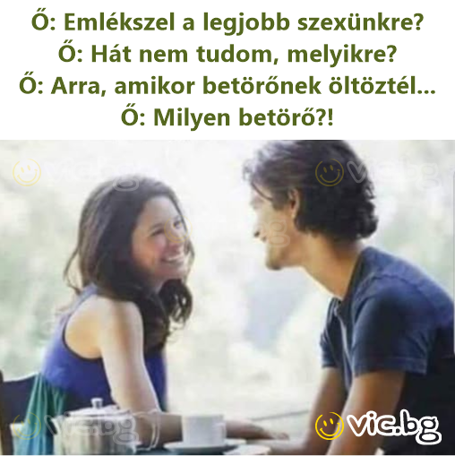 Ő: Emlékszel a legjobb szexünkre? Ő: Hát nem tudom, melyikre? Ő: Arra, amikor betörőnek öltöztél... Ő: Milyen betörő?!